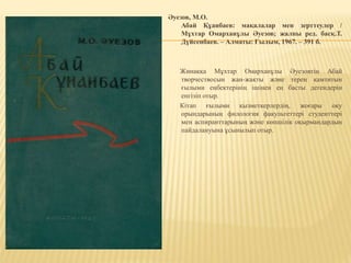 Әуезов, М.О.
Абай Құанбаев: мақалалар мен зерттеулер /
Мұхтар Омарханұлы Әуезов; жалпы ред. басқ.Т.
Дүйсенбаев. – Алматы: Ғылым, 1967. – 391 б.
Жинаққа Мұхтар Омарханұлы Әуезовтің Абай
творчествосын жан-жақты және терең қамтитын
ғылыми еңбектерінің ішінен ең басты дегендерін
енгізіп отыр.
Кітап ғылыми қызметкерлердің, жоғары оқу
орындарының филология факультеттері студенттері
мен аспиранттарының және көпшілік оқырмандардың
пайдалануына ұсынылып отыр.
 