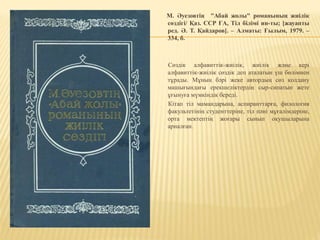 М. Әуезовтің "Абай жолы" романының жиілік
сөздігі/ Қаз. ССР ҒА, Тіл білімі ин-ты; [жауапты
ред. Ә. Т. Қайдаров]. – Алматы: Ғылым, 1979. –
334, б.
Сөздік алфавиттік-жиілік, жиілік және кері
алфавиттік-жиілік сөздік деп аталатын үш бөлімнен
тұрады. Мұның бәрі жеке автордың сөз қолдану
машығындағы ерекшеліктердің сыр-сипатын жете
ұғынуға мүмкіндік береді.
Кітап тіл мамандарына, аспиранттарға, филология
факультетінің студенттеріне, тіл пәні мұғалімдеріне,
орта мектептің жоғары сынып оқушыларына
арналған.
 