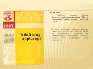 Әуезов, М.О.
Абайтану дәрістері (һашия,
баяндама, ой-пікір, сын-рецензия) / Мұхтар
Омарханұлы Әуезов. - Алматы: Рауан, 1994.
- 157, б.
Бұл дәріс ұлы Абайдың 150 жылдық ұланасыр
тойына шашу ретінде жеке кітап етіп, жоғары
оқу орындарының студенттері мен
оқытушыларына, мұғалімдерге, сондай-ақ
жоғары класс оқушыларына арнап
шығарылған.
 