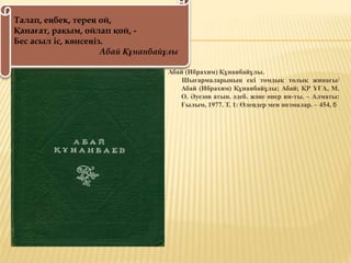 Абай (Ибрахим) Құнанбайұлы.
Шығармаларының екі томдық толық жинағы/
Абай (Ибрахим) Құнанбайұлы; Абай; ҚР ҰҒА, М.
О. Әуезов атын. әдеб. және өнер ин-ты. – Алматы:
Ғылым, 1977. Т. 1: Өлеңдер мен поэмалар. – 454, б
Талап, еңбек, терең ой,
Қанағат, рақым, ойлап қой, -
Бес асыл іс, көнсеңіз.
Абай Құнанбайұлы
 