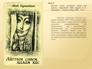 Абай, Қ.
Айттым сәлем, қаламқас: әндер мен
күйлер / Құнанбаев Абай; Құраст. Б. Г.
Ерзакович. – Алматы: Өнер, 1986. – 91, б.
Ақындық, музыкалық талантына тәнті
қылған Абайдың (1845-1904) құлақтан кіріп,
бойды алған жақсы әндері мен тәтті күйлері
әншілерге, көркемөнерпаздар мен
профессионал хор коллективтеріне,
композиторлар мен музыкатанушыларға
арналған. Сондай-ақ жоғары және орта
музыкалық, педагогикалық оқу орындарында
қазақ музыкасының тарихы курсы бойынша
оқу құралы ретінде де пайдалы еңбек болары
сөзсіз.
 