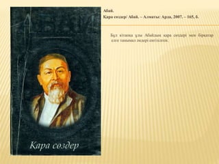 Абай.
Қара сөздер/ Абай. – Алматы: Арда, 2007. – 165, б.
Бұл кітапқа ұлы Абайдың қара сөздері мен бірқатар
елге танымал әндері енгізілген.
 