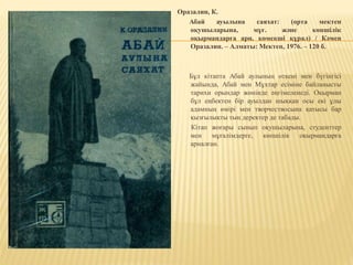 Оразалин, К.
Абай ауылына саяхат: (орта мектеп
оқушыларына, мұғ. және көпшілік
оқырмандарға арн. көмекші құрал) / Кәмен
Оразалин. – Алматы: Мектеп, 1976. – 120 б.
Бұл кітапта Абай аулының өткені мен бүгінгісі
жайында, Абай мен Мұхтар есіміне байланысты
тарихи орындар жөнінде әңгімеленеді. Оқырман
бұл еңбектен бір ауылдан шыққан осы екі ұлы
адамның өмірі мен творчествосына қатысы бар
қызғылықты тың деректер де табады.
Кітап жоғары сынып оқушыларына, студенттер
мен мұғалімдерге, көпшілік оқырмандарға
арналған.
 