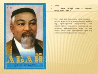  Абай.
 Қара сөздері/ Абай. – Алматы:
Өнер, 2006. – 119, б.
 Бұл кітап кең ауқымдағы оқырмандарға –
мектеп және колледж мұғалімдеріне, жоғары
оқу орындарының оқытушылары мен
студенттеріне, ғалымдарға, саясаткерлер мен
мемлекет қайраткерлеріне және де ұлы
ойшыл ақын Абай мұраларынан терең нәр
алғысы келетін баршамызға арналады.
 