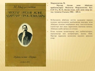  Мырзахметов, М.
 Мұхтар Әуезов және Абайтану
проблемалары/ Мекемтас Мырзахметов; Қаз.
ССР ҒА, М. О. Әуезов атын. әдеб. және өнер ин-
ты.- Алматы: Ғылым, 1982. – 289, б.
 М.Әуезовтің абайтану негізін қалаудағы күрделі
ғылыми зерттеулерінің проблемалық жақтары, яғни
Абайдың ғылыми өмірбаянын жазу текстологиялық
ізденістері мен ақын мұрасының шығысқа қатысы,
Абайдың әдеби ортасы сөз етіледі.
 Кітап ғылыми қызметкерлер мен әдебиетшілерге,
оқытушылар мен аспирантарға, жалпы Абай,
Мұхтар мұрасына қызығушы қауымға арналып
отыр.
 