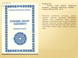  Мәдібай, Қ.Қ.
 Хандық дәуір әдебиеті: Жыраулар
поэзиясы / Қанипаш Қайсақызы Мәдібай. –
Алматы: Мектеп, 1996. – 67, б.
 Филология ғылымының кандидаты, әдебиет
сыншысы Қанипаш Қайсақызы Мәдібайдың
“Хандық дәуір әдебиетінің” негізгі өкілдері
жыраулар поэзиясының зерттелу жайы, жыраудың
қоғамдық әлеуметтік тұлғасы, жыраулық өнердің
көркемдік негіздері зерделенген бұл еңбегі филолог
студенттерге көмекші құрал есебінде ұсынылып
отыр.
 