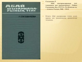  Сыздықова, Р.
 Абай шығармаларының тілі:
(лексикасы мен грамматикасы) / Рәбиға
Сыздықова; Қаз. ССР ҒА, Тіл білімі ин-ты.
– Алматы: Ғылым, 1968. – 334 б.
 Кітапта Абай шығармалары тілінің сөздік
құрамы мен грамматикалық ерекшеліктері
талданады.
 