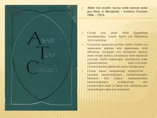  Абай тілі сөздігі: [алғы сөзін жазған және
ред. басқ. А. Ысқақов]. – Алматы: Ғылым,
1968. – 735 б.
 Сөздік ұлы ақын Абай Құнанбаев
шығармалары тілінің бүкіл сөз байлығын
түгел қамтиды.
 Сөздіктен қазақтың ұлттық әдеби тілінің сол
замандағы құрамы мен құрылымы, атап
айтқанда, сөздердің сол кездердегі жасалу
және өзгеру жүйесі, қолданылу және жұмсалу
үлгілері, әдеби нормалары, лексикалық және
грамматикалық амал-тәсілдері,
стилистикалық өрнектері кәміл аңғарылады.
 Сөздік нағыз оқырмандар көпшілігіне –
ғылыми қызметкерлерге, әдебиетшілерге,
баспасөз бен ағарту майданындағы
қызметкерлерге, аспиранттар мен
студенттерге және де басқа жан күйерлер мен
әуесқойларға арналып жасалған.
 