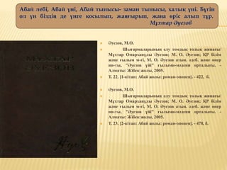  Әуезов, М.О.
 Шығармаларының елу томдық толық жинағы/
Мұхтар Омарханұлы Әуезов; М. О. Әуезов; ҚР білім
және ғылым м-гі, М. О. Әуезов атын. әдеб. және өнер
ин-ты, "Әуезов үйі" ғылыми-мәдени орталығы. -
Алматы: Жібек жолы, 2005.
 Т. 22. [1-кітап: Абай жолы: роман-эпопея]. - 422, б.
 Әуезов, М.О.
 Шығармаларының елу томдық толық жинағы/
Мұхтар Омарханұлы Әуезов; М. О. Әуезов; ҚР білім
және ғылым м-гі, М. О. Әуезов атын. әдеб. және өнер
ин-ты, "Әуезов үйі" ғылыми-мәдени орталығы. -
Алматы: Жібек жолы, 2005.
 Т. 23. [2-кітап: Абай жолы: роман-эпопея]. - 478, б.
Абай лебі, Абай үні, Абай тынысы- заман тынысы, халық үні. Бүгін
ол үн біздің де үнге қосылып, жаңғырып, жаңа өріс алып тұр.
Мұхтар Әуезов
 