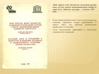  Абай мұрасы және Қазақстан халқының рухани
және ұлттық санасы концепциясының әдебиетте
көрсетілуі: Абайтану оқулары. – Алматы, 1997. –
225с.
 В настоящий сборник вошли тексты выступлений на
семинаре “Абаевские чтения” проходившие 17
апреля 1997г. под научным руководством
профессора Г.Е.Есимова.
 Стиль выступлений, орфография и пунктуация
сохранены без изменений.
 