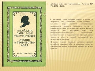  Абайдың өмірі мен творчествосы. – Алматы: ҚР
ҒА, 1954. – 269 б.
В настоящей книге собраны статьи о жизни и
творчестве Абая Кунанбаева. Задача сборника –
возможно шире осветить многогранную
деятельность великого казахского поэта и
просветителя.в нем представлены статьи о жизни и
творчестве Абая, мастерстве поэта, его
общественно-политических6 философских,
психологических и педагогических взглядах, связи
творчества поэта с русской литературой, его
музыкальном наследии.
 В целом сборник отражает состояние научной
разработки наследия Абая за последние годы, не
претендуя на полное разрешение выдвинутых в нем
проблем.
 