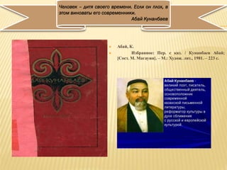  Абай, К.
 Избранное: Пер. с каз. / Кунанбаев Абай;
[Сост. М. Магауин]. – М.: Худож. лит., 1981. – 223 с.
Человек – дитя своего времени. Если он плох, в
этом виноваты его современники.
Абай Кунанбаев
 