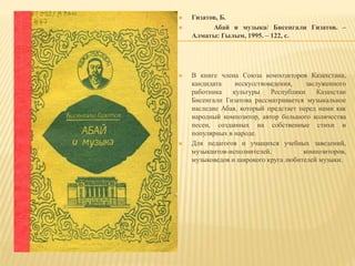  Гизатов, Б.
 Абай и музыка/ Бисенгали Гизатов. –
Алматы: Гылым, 1995. – 122, c.
 В книге члена Союза композиторов Казахстана,
кандидата исскусствоведения, заслуженного
работника культуры Республики Казахстан
Бисенгали Гизатова рассматривается музыкальное
наследие Абая, который предстает перед нами как
народный композитор, автор большого количества
песен, созданных на собственные стихи и
популярных в народе.
 Для педагогов и учащихся учебных заведений,
музыкантов-исполнителей, композиторов,
музыковедов и широкого круга любителей музыки.
 