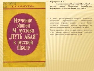  Каракузова, Ж.К.
 Изучение эпопеи М.Ауэзова "Путь Абая" в
русской школе/ Женискуль Кумекбаевна
Каракузова. – Алма-Ата: Рауан, 1991. –68, с.
 В книге рассматриваются вопросы целостного
восприятия художественного произведения
учащимися старших классов в целях более
глубокого понимания законов творчества на
материале романа-эпопеи М.Ауэзова «Путь Абая».
 Книга адресована всем интересующимся вопросам
стиля художественного произведения, учителям
школ, факультетов педагогических вузов.
 