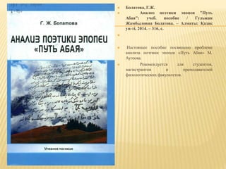  Болатова, Г.Ж.
 Анализ поэтики эпопеи "Путь
Абая": учеб. пособие / Гульжан
Жамбыловна Болатова. – Алматы: Қазақ
ун-ті, 2014. – 316, с.

 Настоящее пособие посвящено проблеме
анализа поэтики эпопеи «Путь Абая» М.
Ауэзова.
 Рекомендуется для студентов,
магистрантов и преподавателей
филологических факультетов.
 