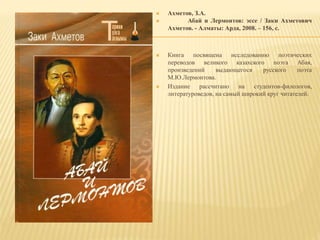 Ахметов, З.А.
 Абай и Лермонтов: эссе / Заки Ахметович
Ахметов. - Алматы: Арда, 2008. – 156, с.
 Книга посвящена исследованию поэтических
переводов великого казахского поэта Абая,
произведений выдающегося русского поэта
М.Ю.Лермонтова.
 Издание рассчитано на студентов-филологов,
литературоведов, на самый широкий круг читателей.
 