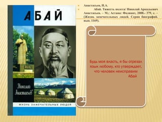  Анастасьев, Н.А.
 Абай. Тяжесть полета/ Николай Аркадьевич
Анастасьев. – М.; Астана: Фолиант, 2008.- 379, с. –
(Жизнь замечательных людей. Серия биографий.
вып. 1169).
Будь моя власть, я бы отрезал
язык любому, кто утверждает,
что человек неисправим
Абай
 
