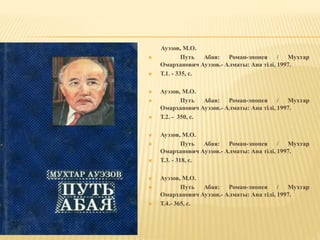 Ауэзов, М.О.
 Путь Абая: Роман-эпопея / Мухтар
Омарханович Ауэзов.- Алматы: Ана тілі, 1997.
 Т.1. - 335, с.
 Ауэзов, М.О.
 Путь Абая: Роман-эпопея / Мухтар
Омарханович Ауэзов.- Алматы: Ана тілі, 1997.
 Т.2. - 350, с.
 Ауэзов, М.О.
 Путь Абая: Роман-эпопея / Мухтар
Омарханович Ауэзов.- Алматы: Ана тілі, 1997.
 Т.3. - 318, с.
 Ауэзов, М.О.
 Путь Абая: Роман-эпопея / Мухтар
Омарханович Ауэзов.- Алматы: Ана тілі, 1997.
 Т.4.- 365, с.
 