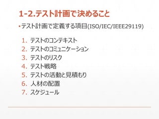 1-2.テスト計画で決めること
▪テスト計画で定義する項目(ISO/IEC/IEEE29119)
1. テストのコンテキスト
2. テストのコミュニケーション
3. テストのリスク
4. テスト戦略
5. テストの活動と見積もり
6. 人材の配置
7. スケジュール
 