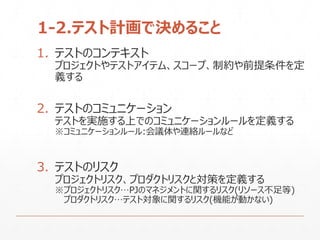 1-2.テスト計画で決めること
1. テストのコンテキスト
プロジェクトやテストアイテム、スコープ、制約や前提条件を定
義する
2. テストのコミュニケーション
テストを実施する上でのコミュニケーションルールを定義する
※コミュニケーションルール:会議体や連絡ルールなど
3. テストのリスク
プロジェクトリスク、プロダクトリスクと対策を定義する
※プロジェクトリスク…PJのマネジメントに関するリスク(リソース不足等)
プロダクトリスク…テスト対象に関するリスク(機能が動かない)
 