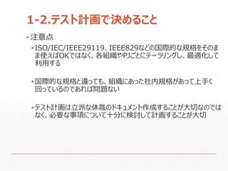 1-2.テスト計画で決めること
▪ 注意点
▪ISO/IEC/IEEE29119、IEEE829などの国際的な規格をそのま
ま使えばOKではなく、各組織やPJごとにテーラリングし、最適化して
利用する
▪国際的な規格と違っても、組織にあった社内規格があって上手く
回っているのであれば問題ない
▪テスト計画は立派な体裁のドキュメント作成することが大切なのでは
なく、必要な事項について十分に検討して計画することが大切
 