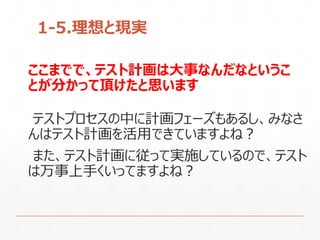 ここまでで、テスト計画は大事なんだなというこ
とが分かって頂けたと思います
テストプロセスの中に計画フェーズもあるし、みなさ
んはテスト計画を活用できていますよね？
また、テスト計画に従って実施しているので、テスト
は万事上手くいってますよね？
1-5.理想と現実
 