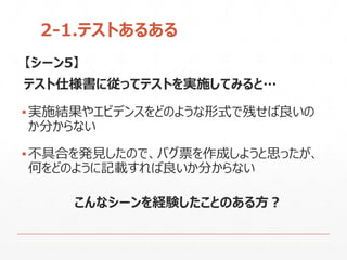 2-1.テストあるある
【シーン5】
テスト仕様書に従ってテストを実施してみると…
▪実施結果やエビデンスをどのような形式で残せば良いの
か分からない
▪不具合を発見したので、バグ票を作成しようと思ったが、
何をどのように記載すれば良いか分からない
こんなシーンを経験したことのある方？
 