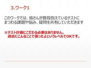 3.ワーク1
このワークでは、皆さんが普段抱えているテストに
まつわる課題や悩み、疑問を共有していただきます
※テスト計画にこだわる必要はありません。
過去にこんなことで困ったよというレベルでOKです。
 