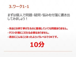 3.ワーク1-1
まずは個人で問題・疑問・悩みを付箋に書き出
してみましょう！
▪ 先ほどの例で挙げたものと重複していても問題ありません。
▪ テスト計画にこだわる必要はありません。
▪ 過去にこんなことあったよというレベルでOKです。
10分
 