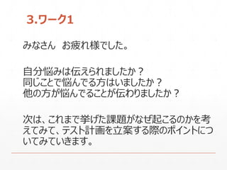 3.ワーク1
みなさん お疲れ様でした。
自分悩みは伝えられましたか？
同じことで悩んでる方はいましたか？
他の方が悩んでることが伝わりましたか？
次は、これまで挙げた課題がなぜ起こるのかを考
えてみて、テスト計画を立案する際のポイントにつ
いてみていきます。
 