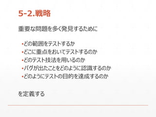5-2.戦略
重要な問題を多く発見するために
▪どの範囲をテストするか
▪どこに重点をおいてテストするのか
▪どのテスト技法を用いるのか
▪バグが出たことをどのように認識するのか
▪どのようにテストの目的を達成するのか
を定義する
 