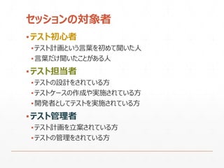 セッションの対象者
▪テスト初心者
▪テスト計画という言葉を初めて聞いた人
▪言葉だけ聞いたことがある人
▪テスト担当者
▪テストの設計をされている方
▪テストケースの作成や実施されている方
▪開発者としてテストを実施されている方
▪テスト管理者
▪テスト計画を立案されている方
▪テストの管理をされている方
 
