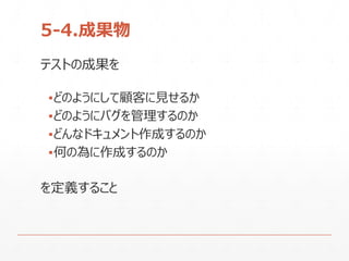 5-4.成果物
テストの成果を
▪どのようにして顧客に見せるか
▪どのようにバグを管理するのか
▪どんなドキュメント作成するのか
▪何の為に作成するのか
を定義すること
 