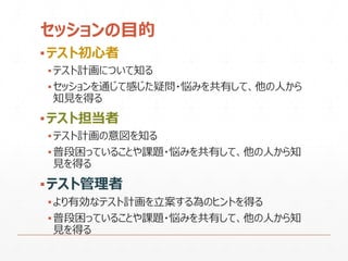 セッションの目的
▪テスト初心者
▪テスト計画について知る
▪セッションを通じて感じた疑問・悩みを共有して、他の人から
知見を得る
▪テスト担当者
▪テスト計画の意図を知る
▪普段困っていることや課題・悩みを共有して、他の人から知
見を得る
▪テスト管理者
▪より有効なテスト計画を立案する為のヒントを得る
▪普段困っていることや課題・悩みを共有して、他の人から知
見を得る
 