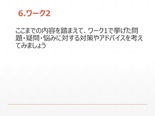 6.ワーク2
ここまでの内容を踏まえて、ワーク1で挙げた問
題・疑問・悩みに対する対策やアドバイスを考え
てみましょう
 