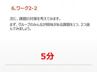 6.ワーク2-2
次に、課題の対策を考えてみます。
まず、グループのみんなが興味がある課題を1つ、2つ選
んでみましょう。
5分
 