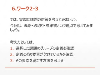 6.ワーク2-3
では、実際に課題の対策を考えてみましょう。
今回は、戦略・段取り・成果物という観点で考えてみま
しょう。
考え方としては、
1. 選択した課題のグループの定義を確認
2. 定義のどの要素が欠けているかを確認
3. その要素を満たす方法を考える
 