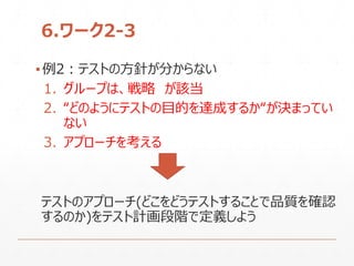 6.ワーク2-3
▪例2：テストの方針が分からない
1. グループは、戦略 が該当
2. “どのようにテストの目的を達成するか“が決まってい
ない
3. アプローチを考える
テストのアプローチ(どこをどうテストすることで品質を確認
するのか)をテスト計画段階で定義しよう
 