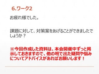 6.ワーク2
お疲れ様でした。
課題に対して、対策案をあげることができましたで
しょうか？
※今回作成した資料は、本会開催中ずっと掲
示しておきますので、他の班で出た疑問や悩み
についてアドバイスがあればお願いします！
 