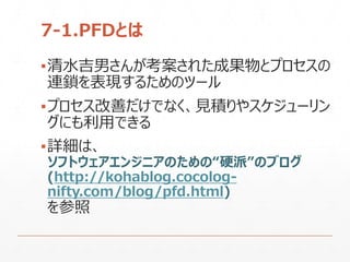7-1.PFDとは
▪清水吉男さんが考案された成果物とプロセスの
連鎖を表現するためのツール
▪プロセス改善だけでなく、見積りやスケジューリン
グにも利用できる
▪詳細は、
ソフトウェアエンジニアのための“硬派”のブログ
(http://kohablog.cocolog-
nifty.com/blog/pfd.html)
を参照
 