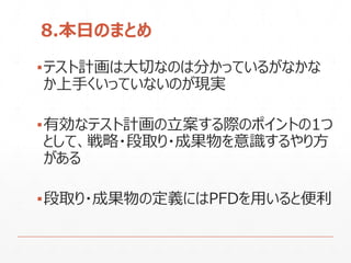 8.本日のまとめ
▪テスト計画は大切なのは分かっているがなかな
か上手くいっていないのが現実
▪有効なテスト計画の立案する際のポイントの1つ
として、戦略・段取り・成果物を意識するやり方
がある
▪段取り・成果物の定義にはPFDを用いると便利
 