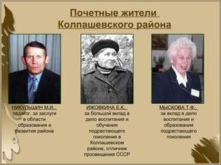 Почетные жители
Колпашевского района
НИКУЛЬШИН М.И.,
педагог, за заслуги
в области
образования и
развития района
ИЖОВКИНА Е.К.,
за большой вклад в
дело воспитания и
обучения
подрастающего
поколения в
Колпашевском
районе, отличник
просвещения СССР
МЫСКОВА Т.Ф.,
за вклад в дело
воспитания и
образования
подрастающего
поколения
 