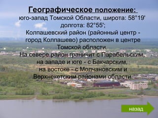 Географическое положение:
юго-запад Томской Области, широта: 58°19'
долгота: 82°55';
Колпашевский район (районный центр -
город Колпашево) расположен в центре
Томской области.
На севере район граничит с Парабельским,
на западе и юге - с Бакчарским,
на востоке - с Молчановским и
Верхнекетским районами области.
назад
 