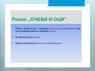 Роман „ОЧЕВИ И ОЦИ“
 Роман „Очеви и оци “ припада уметничкој књижевнсости. Од
три књижевна рода он припада епици.
 По врсти дела je роман.
 Према особинама је прозно књижевно дело.
 