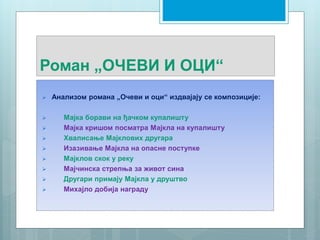 Роман „ОЧЕВИ И ОЦИ“
 Анализом романа „Очеви и оци“ издвајају се композиције:
 Мајка борави на ђачком купалишту
 Мајка кришом посматра Мајкла на купалишту
 Хвалисање Мајклових другара
 Изазивање Мајкла на опасне поступке
 Мајклов скок у реку
 Мајчинска стрепња за живот сина
 Другари примају Мајкла у друштво
 Михајло добија награду
 