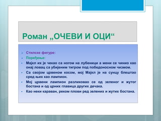 Роман „ОЧЕВИ И ОЦИ“
 Стилске фигуре:
 Поређење:
 Мајкл их је чекао са ногом на лубеници а мени се чинио као
онај ловац са убијеним тигром под победоносном чизмом.
 Са својом црвеном косом, мој Мајкл је на сунцу блештао
сред њих као лампион.
 Мој црвени лампион разликовао се од зеленог и жутог
бостана и од црних главица других дечака.
 Као неки караван, реком плови ред зелених и жутих бостана.
 