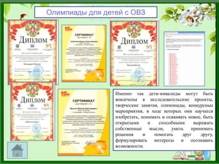 Олимпиады для детей с ОВЗ
Именно так дети-инвалиды могут быть
вовлечены в исследовательские проекты,
творческие занятия, олимпиады, конкурсные
мероприятия, в ходе которых они научатся
изобретать, понимать и осваивать новое, быть
открытыми и способными выражать
собственные мысли, уметь принимать
решения и помогать друг другу,
формулировать интересы и осознавать
возможности.
 