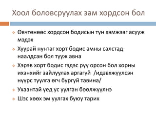 Хоол боловсруулах зам хордсон бол
 Өвчтөнөөс хордсон бодисын тун хэмжээг асууж
мэдэх
 Хуурай нунтаг хорт бодис амны салстад
наалдсан бол түүж авна
 Хэрэв хорт бодис гэдэс рүү орсон бол хорны
ихэнхийг зайлуулах аргагүй /идэвхжүүлсэн
нүүрс туулга өгч бургуй тавина/
 Ухаантай үед ус уулган бөөлжүүлнэ
 Шэс хөөх эм уулгах буюу тарих
 