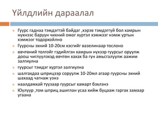 Үйлдлийн дараалал
 Гуурс гаднаа тэмдэгтэй байдаг ,хэрэв тэмдэггүй бол хамрын
нүхнээс баруун чихний омог хүртэл хэмжээг нэмж уртын
хэмжээг тодорхойлно
 Гуурсны эхний 10-20см хэсгийг вазелинаар тослоно
 өвчтөний толгойг гэдийлгэн хамрын нүхээр гуурсыг оруулж
доош чиглүүлэхэд өвчтөн хахах ба гүн амьсгалуулж аажим
залгиулна
 гуурсыг тэмдэг хүртэл залгиулна
 шалгахдаа шприцээр соруулж 10-20мл агаар гуурсны эхний
шахаад чагнаж үзнэ
 наалдамхай туузаар гуурсыг хамарт бэхлэнэ
 Юүлүүр ,том шприц ашиглан усаа хийж буцааж гаргах замаар
угаана
 
