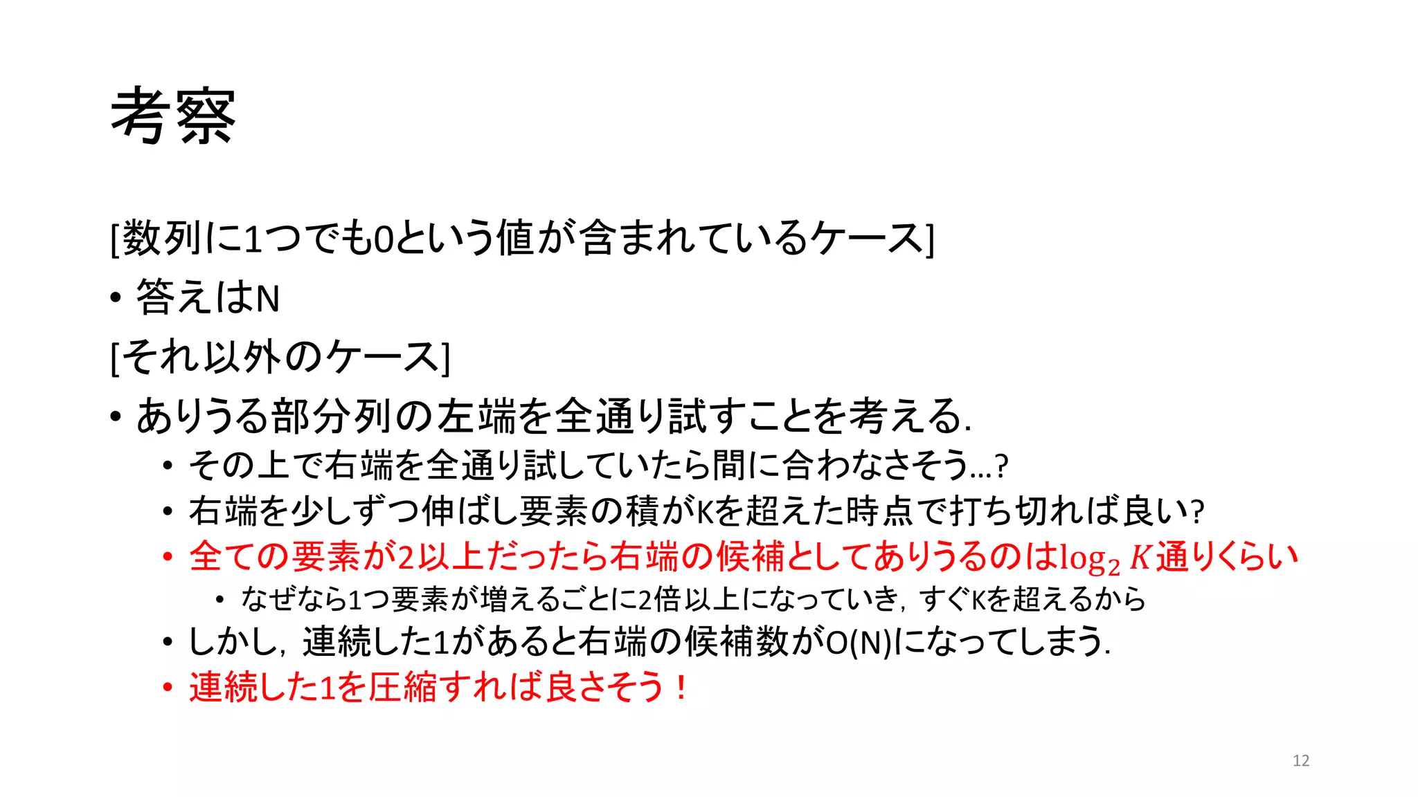 考察
[数列に1つでも0という値が含まれているケース]
• 答えはN
[それ以外のケース]
• ありうる部分列の左端を全通り試すことを考える．
• その上で右端を全通り試していたら間に合わなさそう…?
• 右端を少しずつ伸ばし要素の積がKを超えた時点で打ち切れば良い?
• 全ての要素が2以上だったら右端の候補としてありうるのはlog2 𝐾通りくらい
• なぜなら1つ要素が増えるごとに2倍以上になっていき，すぐKを超えるから
• しかし，連続した1があると右端の候補数がO(N)になってしまう．
• 連続した1を圧縮すれば良さそう！
12
 